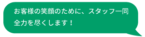 お客様の笑顔のために、スタッフ一同全力を尽くします！