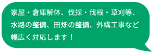 家屋・倉庫解体、伐採・伐根・草刈り等、水路の整備、田畑の整備、外構工事など幅広く対応します！